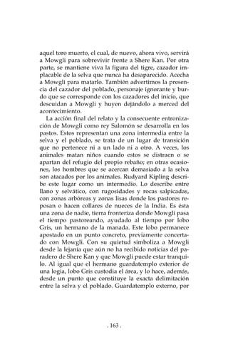 . 163 .
aquel toro muerto, el cual, de nuevo, ahora vivo, servirá
a Mowgli para sobrevivir frente a Shere Kan. Por otra
parte, se mantiene viva la figura del tigre, cazador im-
placable de la selva que nunca ha desaparecido. Acecha
a Mowgli para matarlo. También advertimos la presen-
cia del cazador del poblado, personaje ignorante y bur-
do que se corresponde con los cazadores del inicio, que
descuidan a Mowgli y huyen dejándolo a merced del
acontecimiento.
La acción final del relato y la consecuente entroniza-
ción de Mowgli como rey Salomón se desarrolla en los
pastos. Estos representan una zona intermedia entre la
selva y el poblado, se trata de un lugar de transición
que no pertenece ni a un lado ni a otro. A veces, los
animales matan niños cuando estos se distraen o se
apartan del refugio del propio rebaño; en otras ocasio-
nes, los hombres que se acercan demasiado a la selva
son atacados por los animales. Rudyard Kipling descri-
be este lugar como un intermedio. Lo describe entre
llano y selvático, con rugosidades y rocas salpicadas,
con zonas arbóreas y zonas lisas donde los pastores re-
posan o hacen collares de nueces de la India. Es ésta
una zona de nadie, tierra fronteriza donde Mowgli pasa
el tiempo pastoreando, ayudado al tiempo por lobo
Gris, un hermano de la manada. Este lobo permanece
apostado en un punto concreto, previamente concerta-
do con Mowgli. Con su quietud simboliza a Mowgli
desde la lejanía que aún no ha recibido noticias del pa-
radero de Shere Kan y que Mowgli puede estar tranqui-
lo. Al igual que el hermano guardatemplo exterior de
una logia, lobo Gris custodia el área, y lo hace, además,
desde un punto que constituye la exacta delimitación
entre la selva y el poblado. Guardatemplo externo, por
 