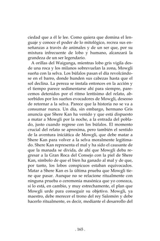 . 165 .
ciedad que a él le lee. Como quiera que domina el len-
guaje y conoce el poder de lo mitológico, recrea sus en-
señanzas a través de animales y de un ser que, por su
mixtura infrecuente de lobo y humano, alcanzará la
grandeza de un ser legendario.
A orillas del Waigunga, mientras lobo gris vigila des-
de una roca y los milanos sobrevuelan la zona, Mowgli
sueña con la selva. Los búfalos pasan el día revolcándo-
se en el barro, donde hunden sus cabezas hasta que el
sol declina. La pereza se instala entonces en la acción y
el tiempo parece sedimentarse ahí para siempre, pare-
cemos detenidos por el ritmo lentísimo del relato, ab-
sorbidos por los sueños evocadores de Mowgli, deseoso
de retornar a la selva. Parece que la historia no se va a
consumar nunca. Un día, sin embargo, hermano Gris
anuncia que Shere Kan ha venido y que está dispuesto
a matar a Mowgli por la noche, a la entrada del pobla-
do, justo cuando regrese con los búfalos. El momento
crucial del relato se aproxima, pero también el sentido
de la aventura iniciática de Mowgli, que debe matar a
Shere Kan para volver a la selva moralmente legitima-
do. Shere Kan representa el mal y ha sido el causante de
que la manada se divida, de ahí que Mowgli deba re-
gresar a la Gran Roca del Consejo con la piel de Shere
Kan, símbolo de que el bien ha ganado al mal y de que,
por tanto, los lobos conspicuos estaban equivocados.
Matar a Shere Kan es la última prueba que Mowgli tie-
ne que pasar. Aunque no se relacione ritualmente con
ninguna prueba o ceremonia masónica que yo conozca,
sí lo está, en cambio, y muy estrechamente, el plan que
Mowgli urde para conseguir su objetivo. Mowgli, ya
maestro, debe merecer el trono del rey Salomón y debe
hacerlo ritualmente, es decir, mediante el desarrollo del
 