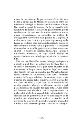 . 169 .
mana, incluyendo en ella, por supuesto, la acción sim-
bólica y ritual que la Masonería desarrolla entre sus
miembros. Mowgli no hubiera podido vencer a Shere
Kan sin el apoyo de la manada. De facto, la acción más
resolutiva del relato se desarrolla, precisamente, por la
combinación de acciones de orden asociativo suma-
mente especializadas. La capacidad de análisis de
Mowgli para elaborar un plan, precisa de la capacidad
de los lobos para conducir y separar el ganado y de la
fuerza de los toros para huir en estampida. El círculo se
cierra en torno a Shere Kan y el principio —la inocencia
de un cachorro, semilla, germen, aprendiz— se une con
el final —el hombre que alcanza la maestría— gracias a
un camino intermedio, en cuya virtud, Mowgli ha
aprovechado un aprendizaje que alguien le ha transmi-
tido.
Una vez que Shere Kan muere, Mowgli se dispone a
quitarle la piel. En el desollamiento de Shere Kan en-
cuentro el simbolismo de la piel como muestra de lo
que somos, de lo que hemos logrado. Aquí, sería exce-
sivo (quizás no) ver un mandil, que Mowgli adquiere
como símbolo de su entronización como venerable
maestro de la logia selvática. En cualquier caso, la se-
mejanza me parece bella, siquiera sea por la delgadez
del cuero del felino y la del cuero de un mandil de Ve-
nerable maestro. Mowgli, no obstante, precisa la piel
para demostrar la muerte del tigre ante la Gran Roca
del Consejo, pues sin ella no podría regresar nunca. La
piel es el símbolo de la verdad. Esto es importante rela-
cionarlo con la permisividad en la introducción de la
mentira que advertimos al analizar la tertulia ritual
nocturna de la gente del poblado. Mientras al cazador
Buldeo le vale contar sus patrañas al calor de la hogue-
 