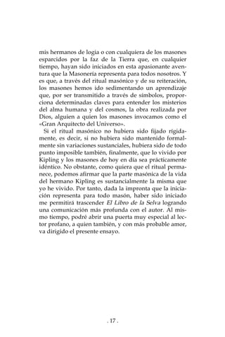 . 17 .
mis hermanos de logia o con cualquiera de los masones
esparcidos por la faz de la Tierra que, en cualquier
tiempo, hayan sido iniciados en esta apasionante aven-
tura que la Masonería representa para todos nosotros. Y
es que, a través del ritual masónico y de su reiteración,
los masones hemos ido sedimentando un aprendizaje
que, por ser transmitido a través de símbolos, propor-
ciona determinadas claves para entender los misterios
del alma humana y del cosmos, la obra realizada por
Dios, alguien a quien los masones invocamos como el
«Gran Arquitecto del Universo».
Si el ritual masónico no hubiera sido fijado rígida-
mente, es decir, si no hubiera sido mantenido formal-
mente sin variaciones sustanciales, hubiera sido de todo
punto imposible también, finalmente, que lo vivido por
Kipling y los masones de hoy en día sea prácticamente
idéntico. No obstante, como quiera que el ritual perma-
nece, podemos afirmar que la parte masónica de la vida
del hermano Kipling es sustancialmente la misma que
yo he vivido. Por tanto, dada la impronta que la inicia-
ción representa para todo masón, haber sido iniciado
me permitirá trascender El Libro de la Selva logrando
una comunicación más profunda con el autor. Al mis-
mo tiempo, podré abrir una puerta muy especial al lec-
tor profano, a quien también, y con más probable amor,
va dirigido el presente ensayo.
 