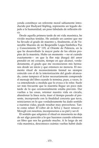 . 173 .
yenda constituye un referente moral sabiamente intro-
ducido por Rudyard Kipling, representa un legado de-
jado a la humanidad, un poso fabulado de reflexión éti-
ca.
Desde aquella primera tarde de mi vida masónica, he
vivido muchas tenidas. He andado un camino que me
ha llevado al grado de maestro y, finalmente, al de Ve-
nerable Maestro de mi Respetable Logia Simbólica Paz
y Conocimiento Nº 119, al Oriente de Palencia, en la
que he desarrollado la mayor parte de los oficios pro-
pios de la maestría. Hubo un momento —no sé cuándo
exactamente— en que la flor roja (fuego) del amor
prendió en mi corazón, tiempo en que alcancé, verda-
deramente, el grado que me reconocieron mis herma-
nos desde un inicio y que entonces no merecía. El mo-
mento ritual de reconocimiento formal no siempre
coincide con el de la interiorización del grado alcanza-
do, como tampoco el lector necesariamente comprende
el mensaje del libro cuando lo termina, pues, a veces, lo
va entendiendo a medida que lo evoca o lo relee. Suele
ser más frecuente que la maestría llegue un poco más
tarde de lo que ceremonialmente estaba previsto. Dar
vueltas a las cosas, retomar nuestra vida en círculo,
abandonar la línea recta, traer el tiempo pasado al pre-
sente, incorporarlo con la finalidad concreta que tuvo,
reiniciarnos en lo que verdaderamente ha dado sentido
a nuestras vidas, puede resultar muy provechoso. Tan-
to como releer El Libro de la Selva y hacer renacer a
Mowgli con nosotros, incorporarnos a su piel y ser él.
El sentido que adquiere el ritual en masonería no deja
de ser algo parecido a lo que hacemos cuando releemos
un libro que nos ha gustado mucho. A lo largo de mi
vida masónica, desconozco cuántas vueltas habré dado
 