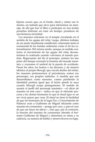 . 176 .
Quizás ocurre que, en el fondo, ritual y relato son lo
mismo, un método que sirve para interiorizar un men-
saje, de ahí que leer el libro o participar en una tenida
permitan disfrutar un estar sin tiempo, prenderse de
una hermosa eternidad.
Los masones entramos en el templo circulando en el
sentido de las agujas del reloj. Luego, abrimos trabajos
de un modo ritualmente establecido, reiterando tanto el
ceremonial de las tenidas ordinarias como el de las ex-
traordinarias. Del mismo modo, aunque en sentido con-
trario al movimiento de las agujas del reloj, decons-
truimos lo realizado cuando volvemos al mundo pro-
fano. Regresamos del fin al principio, unimos los dos
polos del tiempo cerrando la frontera del mundo masó-
nico y cruzamos el umbral de la puerta de occidente.
Pasan los años, los lustros y las decenas, y de manera
idéntica al propio Mowgli, que circula dentro del relato,
los masones pertenecemos al psicodrama, somos sus
personajes, sus propios símbolos. A medida que nos
desarrollamos como masones, vamos perdiendo la
identidad profana igual que el lector pierde la suya
cuando Mowgli ocupa protagonismo. El sentido de
asumir el perfil del personaje masónico —el oficio de
maestro en éste caso— radica en que el oficiante pro-
yecta a los demás hermanos lo que el ritual (que es un
ser vivo) quiere que vean. El ritual no tiene la finalidad
de que los hermanos de la logia Paz y Conocimiento de
Palencia vean a Guillermo de Miguel oficiando como
maestro de ceremonias —pongo por caso, y para el caso
de que ese fuera mi oficio—, sino que, por el contrario,
la función del maestro de ceremonias absorbe al her-
mano Guillermo de Miguel y determina su ritmo y su
cadencia, su manera de hablar y desenvolverse en logia.
 