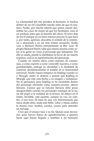 . 177 .
La solemnidad del rito petrifica al hermano, le fosiliza
dentro de un rol concebido mucho antes de que él exis-
tiera. Nadie, por mucho talento que posea, puede des-
doblar las cosas de modo tal que los hermanos vean al
ser profano antes que al maestro del oficio. El actor deja
de ser él aunque en su fuero interno procese lo que hace
y, por tanto, aprenda, descubra el sentido de la existen-
cia o descienda a su ser más íntimo actuando. Nadie
verá a Richard Harris interpretando al Rey Lear. El
propio Richard Harris sabe que estaría muerto como ac-
tor si la gente no viera al personaje que interpreta. Por
ello se anula, pierde la identidad en favor de un interés
superior, cual es la representación del personaje.
Cuando un masón oficia como maestro de ceremo-
nias, o como experto o como venerable maestro, o como
guardatemplo, entrega su identidad a la finalidad de
construir metafóricamente el templo de la fraternidad
universal. Nadie repara tampoco en Kipling cuando ve
a Mowgli, nadie se detiene a pensar que Kipling es
Mowgli, que éste está hecho a su imagen y semejanza.
No lo pensamos, pero Kipling se ha escondido dentro
del personaje oficiando como maestro-escritor, obrero
literario. Conoce que su función literaria debe pasar
desapercibida cuando los personajes emergen de la na-
da del papel a la realidad de la lectura. Se diluye en el
relato, invisible, está ausente, aunque su voz, en cam-
bio, sí nos toca. Se trata de una voz distorsionada que
narra desde atrás, nada más bello. Libro y ritual, ambos
la misma cosa: medios, canales, cauces para entender
un mensaje.
Creo que el ensayo toca a su fin. Quizás sean necesa-
rias unas breves líneas de agradecimiento a quienes
hasta aquí hayan llegado y también a mi hermano
 
