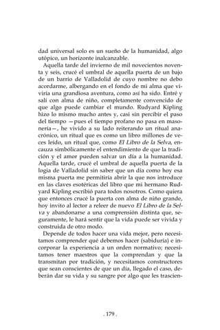 . 179 .
dad universal solo es un sueño de la humanidad, algo
utópico, un horizonte inalcanzable.
Aquella tarde del invierno de mil novecientos noven-
ta y seis, crucé el umbral de aquella puerta de un bajo
de un barrio de Valladolid de cuyo nombre no debo
acordarme, albergando en el fondo de mi alma que vi-
viría una grandiosa aventura, como así ha sido. Entré y
salí con alma de niño, completamente convencido de
que algo puede cambiar el mundo. Rudyard Kipling
hizo lo mismo mucho antes y, casi sin percibir el paso
del tiempo —pues el tiempo profano no pasa en maso-
nería—, he vivido a su lado reiterando un ritual ana-
crónico, un ritual que es como un libro millones de ve-
ces leído, un ritual que, como El Libro de la Selva, en-
cauza simbólicamente el entendimiento de que la tradi-
ción y el amor pueden salvar un día a la humanidad.
Aquella tarde, crucé el umbral de aquella puerta de la
logia de Valladolid sin saber que un día como hoy esa
misma puerta me permitiría abrir la que nos introduce
en las claves esotéricas del libro que mi hermano Rud-
yard Kipling escribió para todos nosotros. Como quiera
que entonces crucé la puerta con alma de niño grande,
hoy invito al lector a releer de nuevo El Libro de la Sel-
va y abandonarse a una comprensión distinta que, se-
guramente, le hará sentir que la vida puede ser vivida y
construida de otro modo.
Depende de todos hacer una vida mejor, pero necesi-
tamos comprender qué debemos hacer (sabiduría) e in-
corporar la experiencia a un orden normativo; necesi-
tamos tener maestros que la comprendan y que la
transmitan por tradición, y necesitamos constructores
que sean conscientes de que un día, llegado el caso, de-
berán dar su vida y su sangre por algo que les trascien-
 