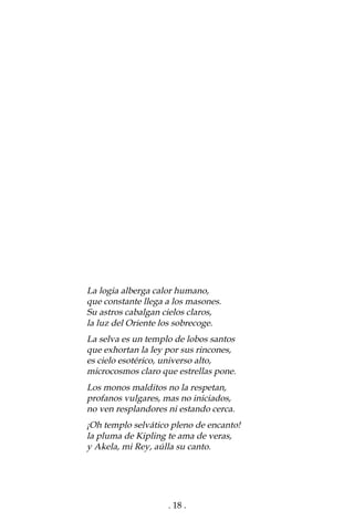 . 18 .
La logia alberga calor humano,
que constante llega a los masones.
Su astros cabalgan cielos claros,
la luz del Oriente los sobrecoge.
La selva es un templo de lobos santos
que exhortan la ley por sus rincones,
es cielo esotérico, universo alto,
microcosmos claro que estrellas pone.
Los monos malditos no la respetan,
profanos vulgares, mas no iniciados,
no ven resplandores ni estando cerca.
¡Oh templo selvático pleno de encanto!
la pluma de Kipling te ama de veras,
y Akela, mi Rey, aúlla su canto.
 
