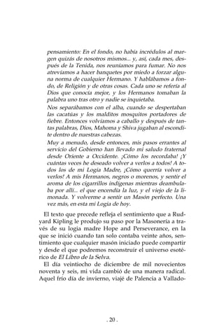 . 20 .
pensamiento: En el fondo, no había incrédulos al mar-
gen quizás de nosotros mismos... y, así, cada mes, des-
pués de la Tenida, nos reuníamos para fumar. No nos
atrevíamos a hacer banquetes por miedo a forzar algu-
na norma de cualquier Hermano. Y hablábamos a fon-
do, de Religión y de otras cosas. Cada uno se refería al
Dios que conocía mejor, y los Hermanos tomaban la
palabra uno tras otro y nadie se inquietaba.
Nos separábamos con el alba, cuando se despertaban
las cacatúas y los malditos mosquitos portadores de
fiebre. Entonces volvíamos a caballo y después de tan-
tas palabras, Dios, Mahoma y Shiva jugaban al escondi-
te dentro de nuestras cabezas.
Muy a menudo, desde entonces, mis pasos errantes al
servicio del Gobierno han llevado mi saludo fraternal
desde Oriente a Occidente. ¡Cómo los recordaba! ¡Y
cuántas veces he deseado volver a verlos a todos! A to-
dos los de mi Logia Madre, ¡Cómo querría volver a
verlos! A mis Hermanos, negros o morenos, y sentir el
aroma de los cigarrillos indígenas mientras deambula-
ba por allí... el que encendía la luz, y el viejo de la li-
monada. Y volverme a sentir un Masón perfecto. Una
vez más, en esta mi Logia de hoy.
El texto que precede refleja el sentimiento que a Rud-
yard Kipling le produjo su paso por la Masonería a tra-
vés de su logia madre Hope and Perseverance, en la
que se inició cuando tan solo contaba veinte años, sen-
timiento que cualquier masón iniciado puede compartir
y desde el que podremos reconstruir el universo esoté-
rico de El Libro de la Selva.
El día veintiocho de diciembre de mil novecientos
noventa y seis, mi vida cambió de una manera radical.
Aquel frío día de invierno, viajé de Palencia a Vallado-
 