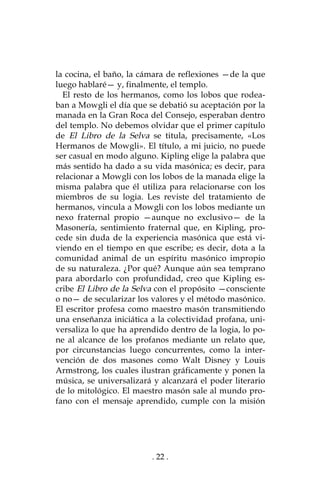 . 22 .
la cocina, el baño, la cámara de reflexiones —de la que
luego hablaré— y, finalmente, el templo.
El resto de los hermanos, como los lobos que rodea-
ban a Mowgli el día que se debatió su aceptación por la
manada en la Gran Roca del Consejo, esperaban dentro
del templo. No debemos olvidar que el primer capítulo
de El Libro de la Selva se titula, precisamente, «Los
Hermanos de Mowgli». El título, a mi juicio, no puede
ser casual en modo alguno. Kipling elige la palabra que
más sentido ha dado a su vida masónica; es decir, para
relacionar a Mowgli con los lobos de la manada elige la
misma palabra que él utiliza para relacionarse con los
miembros de su logia. Les reviste del tratamiento de
hermanos, vincula a Mowgli con los lobos mediante un
nexo fraternal propio —aunque no exclusivo— de la
Masonería, sentimiento fraternal que, en Kipling, pro-
cede sin duda de la experiencia masónica que está vi-
viendo en el tiempo en que escribe; es decir, dota a la
comunidad animal de un espíritu masónico impropio
de su naturaleza. ¿Por qué? Aunque aún sea temprano
para abordarlo con profundidad, creo que Kipling es-
cribe El Libro de la Selva con el propósito —consciente
o no— de secularizar los valores y el método masónico.
El escritor profesa como maestro masón transmitiendo
una enseñanza iniciática a la colectividad profana, uni-
versaliza lo que ha aprendido dentro de la logia, lo po-
ne al alcance de los profanos mediante un relato que,
por circunstancias luego concurrentes, como la inter-
vención de dos masones como Walt Disney y Louis
Armstrong, los cuales ilustran gráficamente y ponen la
música, se universalizará y alcanzará el poder literario
de lo mitológico. El maestro masón sale al mundo pro-
fano con el mensaje aprendido, cumple con la misión
 