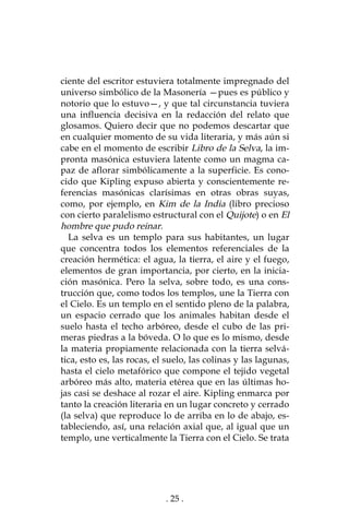 . 25 .
ciente del escritor estuviera totalmente impregnado del
universo simbólico de la Masonería —pues es público y
notorio que lo estuvo—, y que tal circunstancia tuviera
una influencia decisiva en la redacción del relato que
glosamos. Quiero decir que no podemos descartar que
en cualquier momento de su vida literaria, y más aún si
cabe en el momento de escribir Libro de la Selva, la im-
pronta masónica estuviera latente como un magma ca-
paz de aflorar simbólicamente a la superficie. Es cono-
cido que Kipling expuso abierta y conscientemente re-
ferencias masónicas clarísimas en otras obras suyas,
como, por ejemplo, en Kim de la India (libro precioso
con cierto paralelismo estructural con el Quijote) o en El
hombre que pudo reinar.
La selva es un templo para sus habitantes, un lugar
que concentra todos los elementos referenciales de la
creación hermética: el agua, la tierra, el aire y el fuego,
elementos de gran importancia, por cierto, en la inicia-
ción masónica. Pero la selva, sobre todo, es una cons-
trucción que, como todos los templos, une la Tierra con
el Cielo. Es un templo en el sentido pleno de la palabra,
un espacio cerrado que los animales habitan desde el
suelo hasta el techo arbóreo, desde el cubo de las pri-
meras piedras a la bóveda. O lo que es lo mismo, desde
la materia propiamente relacionada con la tierra selvá-
tica, esto es, las rocas, el suelo, las colinas y las lagunas,
hasta el cielo metafórico que compone el tejido vegetal
arbóreo más alto, materia etérea que en las últimas ho-
jas casi se deshace al rozar el aire. Kipling enmarca por
tanto la creación literaria en un lugar concreto y cerrado
(la selva) que reproduce lo de arriba en lo de abajo, es-
tableciendo, así, una relación axial que, al igual que un
templo, une verticalmente la Tierra con el Cielo. Se trata
 