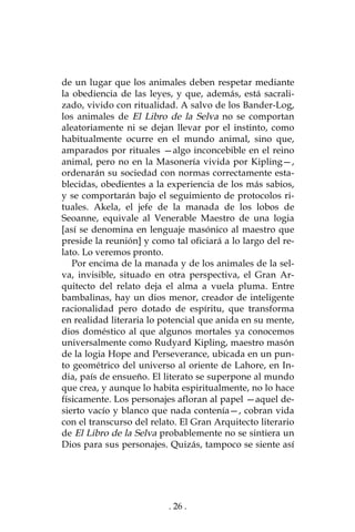 . 26 .
de un lugar que los animales deben respetar mediante
la obediencia de las leyes, y que, además, está sacrali-
zado, vivido con ritualidad. A salvo de los Bander-Log,
los animales de El Libro de la Selva no se comportan
aleatoriamente ni se dejan llevar por el instinto, como
habitualmente ocurre en el mundo animal, sino que,
amparados por rituales —algo inconcebible en el reino
animal, pero no en la Masonería vivida por Kipling—,
ordenarán su sociedad con normas correctamente esta-
blecidas, obedientes a la experiencia de los más sabios,
y se comportarán bajo el seguimiento de protocolos ri-
tuales. Akela, el jefe de la manada de los lobos de
Seoanne, equivale al Venerable Maestro de una logia
[así se denomina en lenguaje masónico al maestro que
preside la reunión] y como tal oficiará a lo largo del re-
lato. Lo veremos pronto.
Por encima de la manada y de los animales de la sel-
va, invisible, situado en otra perspectiva, el Gran Ar-
quitecto del relato deja el alma a vuela pluma. Entre
bambalinas, hay un dios menor, creador de inteligente
racionalidad pero dotado de espíritu, que transforma
en realidad literaria lo potencial que anida en su mente,
dios doméstico al que algunos mortales ya conocemos
universalmente como Rudyard Kipling, maestro masón
de la logia Hope and Perseverance, ubicada en un pun-
to geométrico del universo al oriente de Lahore, en In-
dia, país de ensueño. El literato se superpone al mundo
que crea, y aunque lo habita espiritualmente, no lo hace
físicamente. Los personajes afloran al papel —aquel de-
sierto vacío y blanco que nada contenía—, cobran vida
con el transcurso del relato. El Gran Arquitecto literario
de El Libro de la Selva probablemente no se sintiera un
Dios para sus personajes. Quizás, tampoco se siente así
 