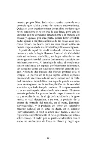. 27 .
nuestro propio Dios. Toda obra creativa parte de una
potencia que habita dentro de nuestro subconsciente.
Quizás el acto creativo emana de un dios modesto que
no es consciente o no se cree lo que hace, pero este es
un tema que no concierne directamente a la materia del
ensayo y, quizás, por otra parte, podría herir sensibili-
dades ajenas a mi planteamiento de las cosas, cosa que,
como masón, no deseo, pues en todo masón anida un
hondo respeto a toda manifestación política o religiosa.
A partir de aquel día de diciembre de mil novecientos
noventa y seis, la logia Hermes Amistad de Valladolid
sería mi universo simbólico, un lugar ubicado en un
punto geométrico del cosmos únicamente conocido por
mis hermanos y yo. Al igual que la selva, el templo ma-
sónico constituye un espacio perfectamente delimitado,
tan acogedor como un claustro o como un claro de bos-
que. Apartado del bullicio del mundo profano está el
templo. La puerta de la logia separa ambos espacios
provocando en el iniciado un corte radical con la reali-
dad mundana. Aquel día, crucé aquella puerta metálica
para sumergirme en la contemplación de la realidad
simbólica que todo templo contiene. El templo masóni-
co es un rectángulo orientado de este a oeste. El eje es-
te-oeste polariza los puntos donde respectivamente na-
ce y se oculta la luz. Es el eje de la sabiduría y la igno-
rancia, el cual determina, a su vez, la posición de la
puerta de entrada del templo, en el oeste, [ignoran-
cia=oscuridad], y la posición del trono del venerable
maestro (Akela) en el este; es decir, en el Oriente
(luz=sabiduría). El cenit se ubica en el techo, y en él se
representa simbólicamente el cielo, pintando sus astros
sobre el raso. El nadir, por su parte, se identifica con el
suelo, un ajedrezado de losas en blanco y negro que
 
