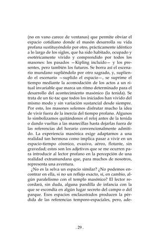 . 29 .
(no en vano carece de ventanas) que permite obviar el
espacio cotidiano donde el masón desarrolla su vida
profana sustituyéndolo por otro, prácticamente idéntico
a lo largo de los siglos, que ha sido habitado, ocupado y
esotéricamente vivido y comprendido por todos los
masones: los pasados —Kipling incluido— y los pre-
sentes, pero también los futuros. Se borra así el escena-
rio mundano supliéndolo por otro sagrado, y, suplien-
do el escenario —suplido el espacio—, se suprime el
tiempo mediante la acomodación de los actos a un ri-
tual invariable que marca un ritmo determinado para el
desarrollo del acontecimiento masónico (la tenida). Se
trata de un tic-tac que todos los iniciados han vivido del
mismo modo y sin variación sustancial desde siempre.
Por esto, los masones solemos disfrutar mucho la idea
de vivir fuera de la inercia del tiempo profano. Algunos
lo simbolizamos quitándonos el reloj antes de la tenida
o dando vueltas a las manecillas hasta dejarlas fuera de
las referencias del horario convencionalmente admiti-
do. La experiencia masónica exige adaptarnos a una
realidad tan hermosa como implica pasar a vivir en un
espacio-tiempo cósmico, evasivo, aéreo, flotante, sin
gravedad; estos son los adjetivos que se me ocurren pa-
ra introducir al lector profano en la percepción de una
realidad extramundana que, para muchos de nosotros,
representa una aventura.
¿No es la selva un espacio similar? ¿No podemos en-
contrar en ella, si no un reflejo exacto, sí, en cambio, al-
gún paralelismo con el templo masónico? El lector re-
cordará, sin duda, alguna pandilla de infancia con la
que se escondía en algún lugar secreto del campo o del
parque. Esos espacios enclaustrados producen la pér-
dida de las referencias temporo-espaciales, pero, ade-
 