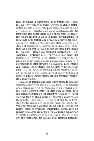 . 30 .
más, impulsan la experiencia de la fraternidad. Todos
los que conviven en espacios secretos se deben frater-
nidad, respeto y tolerancia para mantenerse no solo en
el respeto del secreto, sino en el mantenimiento del
propósito que les ha unido ¿Qué une a todos los maso-
nes esparcidos por la faz de la Tierra? Sencillamente, la
búsqueda de la fraternidad universal a través del cono-
cimiento y perfeccionamiento del alma humana. Solo
desde el conocimiento interno de lo que somos pode-
mos ver y valorar la igualdad con los otros para, desde
la igualdad —desde esa alteridad compartida—, en-
samblar el sentimiento de fraternidad que algún día
permitirá la convivencia en tolerancia y respeto. El ob-
jetivo no es tan sencillo como parece, como tampoco lo
es conocernos interiormente o desvelar el Dios interno
que explica los misterios del Cosmos y los nuestros
propios (¿son distintos quizás?). El propósito no es fá-
cil, ni mucho menos, cierto, pero el recorrido hacia el
objetivo puede transformarse en una aventura profun-
da y apasionante.
Fuera de mi familia, nunca he experimentado lazos de
unión tan profundos como los que, después de dieciséis
años, mantienen viva mi presencia en mi entrañable lo-
gia «Paz y Conocimiento», al oriente de Palencia, de la
que tengo el honor de ser miembro fundador y haber
sido exaltado en ella al oficio de Venerable Maestro. Me
he peleado —que conste—, y me he abrazado, he llora-
do y me he besado con todos mis hermanos; me he lle-
vado decepciones y alegrías; no ha sido ni es todo tan
idílico como al principio barruntaba, cierto, pero en
ningún sitio como en mi logia, en ese punto geométrico
y secreto del universo donde una vez al mes me reúno
con mis hermanos, he sentido más afinidad humana,
 