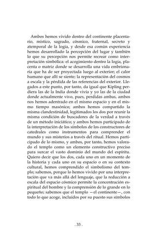 . 33 .
Ambos hemos vivido dentro del continente placenta-
rio, místico, sagrado, cósmico, fraternal, secreto y
atemporal de la logia, y desde esa común experiencia
hemos desarrollado la percepción del lugar y también
lo que su percepción nos permite recrear como inter-
pretación simbólica: el acogimiento dentro la logia, pla-
centa o matriz donde se desarrolla una vida embriona-
ria que ha de ser proyectada luego al exterior; el calor
humano que allí se siente; la representación del cosmos
a escala y la pérdida de las referencias del exterior. Lle-
gados a este punto, por tanto, da igual que Kipling per-
diera las de la India donde vivía y yo las de la ciudad
donde actualmente vivo, pues, perdidas ambas, ambos
nos hemos adentrado en el mismo espacio y en el mis-
mo tiempo masónico; ambos hemos compartido la
misma clandestinidad, legitimados los dos por reunir la
misma condición de buscadores de la verdad a través
de un método iniciático; y ambos hemos participado de
la interpretación de los símbolos de los constructores de
catedrales como instrumentos para comprender el
mundo y sus misterios a través del ritual. Hemos parti-
cipado de lo mismo, y ambos, por tanto, hemos valora-
do el templo como un elemento constructivo preciso
para surcar el vasto dominio del mundo del espíritu.
Quiero decir que los dos, cada uno en un momento de
la historia y cada uno en su espacio o en su contexto
cultural, hemos comprendido el simbolismo del tem-
plo; sabemos, porque lo hemos vivido por una interpre-
tación que va más allá del lenguaje, que la reducción a
escala del espacio cósmico permite la concentración es-
piritual del hombre y la comprensión de lo grande en lo
pequeño; sabemos que el templo —el continente—, con
todo lo que acoge, incluidos por su puesto sus símbolos
 