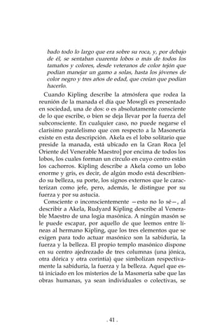 . 41 .
bado todo lo largo que era sobre su roca, y, por debajo
de él, se sentaban cuarenta lobos o más de todos los
tamaños y colores, desde veteranos de color tejón que
podían manejar un gamo a solas, hasta los jóvenes de
color negro y tres años de edad, que creían que podían
hacerlo.
Cuando Kipling describe la atmósfera que rodea la
reunión de la manada el día que Mowgli es presentado
en sociedad, una de dos: o es absolutamente consciente
de lo que escribe, o bien se deja llevar por la fuerza del
subconsciente. En cualquier caso, no puede negarse el
clarísimo paralelismo que con respecto a la Masonería
existe en esta descripción. Akela es el lobo solitario que
preside la manada, está ubicado en la Gran Roca [el
Oriente del Venerable Maestro] por encima de todos los
lobos, los cuales forman un círculo en cuyo centro están
los cachorros. Kipling describe a Akela como un lobo
enorme y gris, es decir, de algún modo está describien-
do su belleza, su porte, los signos externos que le carac-
terizan como jefe, pero, además, le distingue por su
fuerza y por su astucia.
Consciente o inconscientemente —esto no lo sé—, al
describir a Akela, Rudyard Kipling describe al Venera-
ble Maestro de una logia masónica. A ningún masón se
le puede escapar, por aquello de que leemos entre lí-
neas al hermano Kipling, que los tres elementos que se
exigen para todo actuar masónico son la sabiduría, la
fuerza y la belleza. El propio templo masónico dispone
en su centro ajedrezado de tres columnas (una jónica,
otra dórica y otra corintia) que simbolizan respectiva-
mente la sabiduría, la fuerza y la belleza. Aquel que es-
tá iniciado en los misterios de la Masonería sabe que las
obras humanas, ya sean individuales o colectivas, se
 