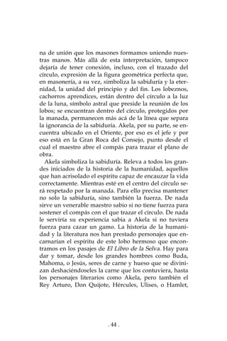 . 44 .
na de unión que los masones formamos uniendo nues-
tras manos. Más allá de esta interpretación, tampoco
dejaría de tener conexión, incluso, con el trazado del
círculo, expresión de la figura geométrica perfecta que,
en masonería, a su vez, simboliza la sabiduría y la eter-
nidad, la unidad del principio y del fin. Los lobeznos,
cachorros aprendices, están dentro del círculo a la luz
de la luna, símbolo astral que preside la reunión de los
lobos; se encuentran dentro del círculo, protegidos por
la manada, permanecen más acá de la línea que separa
la ignorancia de la sabiduría. Akela, por su parte, se en-
cuentra ubicado en el Oriente, por eso es el jefe y por
eso está en la Gran Roca del Consejo, punto desde el
cual el maestro abre el compás para trazar el plano de
obra.
Akela simboliza la sabiduría. Releva a todos los gran-
des iniciados de la historia de la humanidad, aquellos
que han acrisolado el espíritu capaz de encauzar la vida
correctamente. Mientras esté en el centro del círculo se-
rá respetado por la manada. Para ello precisa mantener
no solo la sabiduría, sino también la fuerza. De nada
sirve un venerable maestro sabio si no tiene fuerza para
sostener el compás con el que trazar el círculo. De nada
le serviría su experiencia sabia a Akela si no tuviera
fuerza para cazar un gamo. La historia de la humani-
dad y la literatura nos han prestado personajes que en-
carnarían el espíritu de este lobo hermoso que encon-
tramos en los pasajes de El Libro de la Selva. Hay para
dar y tomar, desde los grandes hombres como Buda,
Mahoma, o Jesús, seres de carne y hueso que se divini-
zan deshaciéndoseles la carne que los contuviera, hasta
los personajes literarios como Akela, pero también el
Rey Arturo, Don Quijote, Hércules, Ulises, o Hamlet,
 