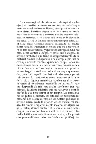 . 48 .
Una mano cogiendo la mía, una venda tapándome los
ojos y mi confianza puesta en otro ser, era todo lo que
tenía en aquel momento. Bueno, esto quizá no sea del
todo cierto. También disponía de mis «metales profa-
nos» [con este término denominamos los masones a las
cosas materiales, a los lastres que impiden la elevación
espiritual]. José Luis había sido sustituido por Julio, que
oficiaba como hermano experto encargado de condu-
cirme hacia mi iniciación. Me pidió que me desprendie-
ra de mis cosas valiosas y que se las entregara. Una vez
más, debía confiar a ciegas. Y tanto que a ciegas... El
sentido simbólico que tiene el desprendimiento de lo
material cuando te dispones a una entrega espiritual no
creo que necesite mucha explicación, porque todos nos
desnudamos antes de abrazar las cosas propias del es-
píritu. Desnudarse constituye un acto esencial previo a
toda entrega o a cualquier salto al vacío que queramos
dar, pues todo aquello que lastra el salto no nos permi-
tiría volar si lo mantuviéramos con nosotros. A lo largo
de la vida, algunos momentos pueden resultar deter-
minantes si no sabemos prescindir de lastres. Así que
me desprendí de mis «materiales profanos» por vez
primera, bautismo iniciático que me hacía ver el sentido
profundo que tiene entrar en un templo. Los musulma-
nes se quitan el calzado, los católicos se persignan, los
masones nos desprendemos de los metales profanos. El
sentido simbólico de la dejación de los metales va más
allá del propio desprendimiento material de alguna co-
sa de valor, alcanza también el desprendimiento de las
cargas profanas que traemos del mundo, es decir, los
malos hábitos que esclavizan nuestra vida, o los prejui-
cios que condicionan la formación de una opinión justa.
 