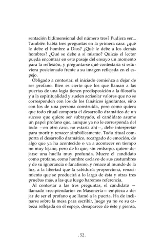 . 52 .
sentación bidimensional del número tres? Pudiera ser...
También había tres preguntas en la primera cara: ¿qué
le debe el hombre a Dios? ¿Qué le debe a los demás
hombres? ¿Qué se debe a sí mismo? Quizás el lector
pueda encontrar en este pasaje del ensayo un momento
para la reflexión, y preguntarse qué contestaría si estu-
viera posicionado frente a su imagen reflejada en el es-
pejo.
Obligado a contestar, el iniciado comienza a dejar de
ser profano. Bien es cierto que los que llaman a las
puertas de una logia tienen predisposición a la filosofía
y a la espiritualidad y suelen acrisolar valores que no se
corresponden con los de los fanáticos ignorantes, sino
con los de una persona construida, pero como quiera
que todo ritual comporta el desarrollo dramático de un
suceso que quiere ser subrayado, el candidato asume
un papel profano que, aunque ya no le corresponda del
todo —en otro caso, no estaría ahí—, debe interpretar
para morir y renacer simbólicamente. Todo ritual com-
porta el desarrollo dramático, recargado de emoción, de
algo que ya ha acontecido o va a acontecer en tiempo
no muy lejano, pero de lo que, sin embargo, quiere de-
jarse una huella muy profunda. Muere el candidato
como profano, como hombre esclavo de sus costumbres
y de su ignorancia o fanatismo, y renace al mundo de la
luz, a la libertad que la sabiduría proporciona, renaci-
miento que se producirá a lo largo de ésta y otras tres
pruebas más, a las que luego haremos referencia.
Al contestar a las tres preguntas, el candidato —
llamado «recipiendario» en Masonería— empieza a de-
jar de ser el profano que llamó a la puerta. Ha de incli-
narse sobre la mesa para escribir, luego ya no ve su ca-
beza reflejada en el espejo, desaparece de éste y piensa,
 