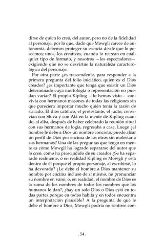 . 54 .
dirse de quien lo creó, del autor, pero no de la fidelidad
al personaje, por lo que, dado que Mowgli carece de au-
tonomía, debemos proteger su esencia desde que lo po-
seemos; unos, los creativos, cuando lo recrean en cual-
quier tipo de formato, y nosotros —los espectadores—
exigiendo que no se desvirtúe la naturaleza caractero-
lógica del personaje.
Por otra parte ¿es trascendente, para responder a la
primera pregunta del folio iniciático, quién es el Dios
creador? ¿es importante que tenga que existir un Dios
determinado cuya morfología o representación no pue-
dan variar? El propio Kipling —lo hemos visto— con-
vivía con hermanos masones de todas las religiones sin
que pareciera importar mucho quién tenía la razón de
su lado. El dios católico, el protestante, el judío, convi-
vían con Shiva y con Alá en la mente de Kipling cuan-
do, al alba, después de haber celebrado la reunión ritual
con sus hermanos de logia, regresaba a casa. Luego ¿el
hombre le debe a Dios un nombre concreto, puede alzar
un perfil de Dios por encima de los otros sin molestar a
sus hermanos? Una de las preguntas que tengo en men-
te es cómo Mowgli ha logrado separarse del autor que
lo creó, cómo ha prescindido de su creador ¿Se ha sepa-
rado realmente, o en realidad Kipling es Mowgli y está
dentro de él porque el propio personaje, al escribirse, lo
ha devorado? ¿Le debe el hombre a Dios mantener su
nombre por encima incluso de sí mismo, no pronunciar
su nombre en vano, o, en realidad, el nombre de Dios es
la suma de los nombres de todos los nombres que los
humanos le dan?, ¿hay un solo Dios o Dios está en to-
das partes porque en todos habita y en todos encuentra
un interpretación plausible? A la pregunta de qué le
debe el hombre a Dios, Mowgli podría no sentirse con-
 