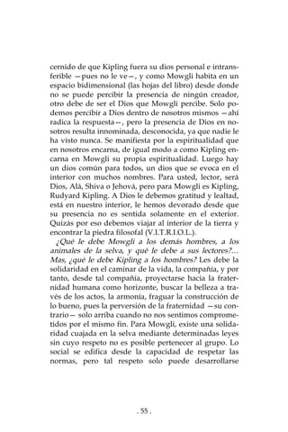 . 55 .
cernido de que Kipling fuera su dios personal e intrans-
ferible —pues no le ve—, y como Mowgli habita en un
espacio bidimensional (las hojas del libro) desde donde
no se puede percibir la presencia de ningún creador,
otro debe de ser el Dios que Mowgli percibe. Solo po-
demos percibir a Dios dentro de nosotros mismos —ahí
radica la respuesta—, pero la presencia de Dios en no-
sotros resulta innominada, desconocida, ya que nadie le
ha visto nunca. Se manifiesta por la espiritualidad que
en nosotros encarna, de igual modo a como Kipling en-
carna en Mowgli su propia espiritualidad. Luego hay
un dios común para todos, un dios que se evoca en el
interior con muchos nombres. Para usted, lector, será
Dios, Alá, Shiva o Jehová, pero para Mowgli es Kipling,
Rudyard Kipling. A Dios le debemos gratitud y lealtad,
está en nuestro interior, le hemos devorado desde que
su presencia no es sentida solamente en el exterior.
Quizás por eso debemos viajar al interior de la tierra y
encontrar la piedra filosofal (V.I.T.R.I.O.L.).
¿Qué le debe Mowgli a los demás hombres, a los
animales de la selva, y qué le debe a sus lectores?…
Mas, ¿qué le debe Kipling a los hombres? Les debe la
solidaridad en el caminar de la vida, la compañía, y por
tanto, desde tal compañía, proyectarse hacia la frater-
nidad humana como horizonte, buscar la belleza a tra-
vés de los actos, la armonía, fraguar la construcción de
lo bueno, pues la perversión de la fraternidad —su con-
trario— solo arriba cuando no nos sentimos comprome-
tidos por el mismo fin. Para Mowgli, existe una solida-
ridad cuajada en la selva mediante determinadas leyes
sin cuyo respeto no es posible pertenecer al grupo. Lo
social se edifica desde la capacidad de respetar las
normas, pero tal respeto solo puede desarrollarse
 