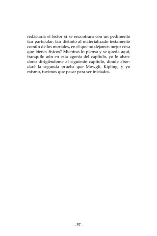 . 57 .
redactaría el lector si se encontrara con un pedimento
tan particular, tan distinto al materializado testamento
común de los mortales, en el que no dejamos mejor cosa
que bienes físicos? Mientras lo piensa y se queda aquí,
tranquilo aún en esta agonía del capítulo, yo le aban-
dono dirigiéndome al siguiente capítulo, donde abor-
daré la segunda prueba que Mowgli, Kipling, y yo
mismo, tuvimos que pasar para ser iniciados.
 