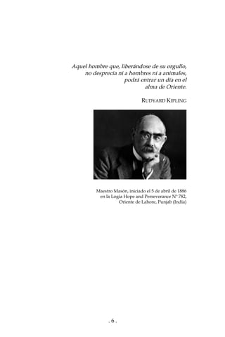 . 6 .
Aquel hombre que, liberándose de su orgullo,
no desprecia ni a hombres ni a animales,
podrá entrar un día en el
alma de Oriente.
RUDYARD KIPLING
Maestro Masón, iniciado el 5 de abril de 1886
en la Logia Hope and Perseverance Nº 782,
Oriente de Lahore, Punjab (India)
 