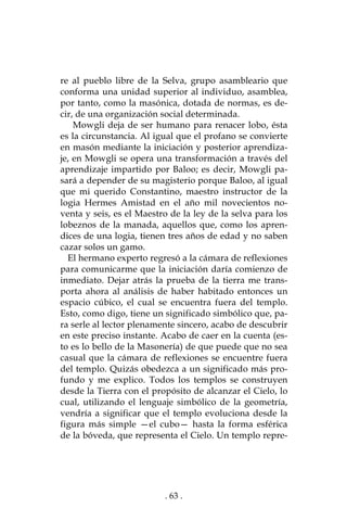 . 63 .
re al pueblo libre de la Selva, grupo asambleario que
conforma una unidad superior al individuo, asamblea,
por tanto, como la masónica, dotada de normas, es de-
cir, de una organización social determinada.
Mowgli deja de ser humano para renacer lobo, ésta
es la circunstancia. Al igual que el profano se convierte
en masón mediante la iniciación y posterior aprendiza-
je, en Mowgli se opera una transformación a través del
aprendizaje impartido por Baloo; es decir, Mowgli pa-
sará a depender de su magisterio porque Baloo, al igual
que mi querido Constantino, maestro instructor de la
logia Hermes Amistad en el año mil novecientos no-
venta y seis, es el Maestro de la ley de la selva para los
lobeznos de la manada, aquellos que, como los apren-
dices de una logia, tienen tres años de edad y no saben
cazar solos un gamo.
El hermano experto regresó a la cámara de reflexiones
para comunicarme que la iniciación daría comienzo de
inmediato. Dejar atrás la prueba de la tierra me trans-
porta ahora al análisis de haber habitado entonces un
espacio cúbico, el cual se encuentra fuera del templo.
Esto, como digo, tiene un significado simbólico que, pa-
ra serle al lector plenamente sincero, acabo de descubrir
en este preciso instante. Acabo de caer en la cuenta (es-
to es lo bello de la Masonería) de que puede que no sea
casual que la cámara de reflexiones se encuentre fuera
del templo. Quizás obedezca a un significado más pro-
fundo y me explico. Todos los templos se construyen
desde la Tierra con el propósito de alcanzar el Cielo, lo
cual, utilizando el lenguaje simbólico de la geometría,
vendría a significar que el templo evoluciona desde la
figura más simple —el cubo— hasta la forma esférica
de la bóveda, que representa el Cielo. Un templo repre-
 