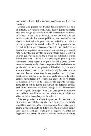 . 67 .
tas constructivas del universo masónico de Rudyard
Kipling.
Cruzar una puerta tan trascendente e íntima no pue-
de hacerse de cualquier manera. Ya sé que la sociedad
moderna exige para todo tipo de situaciones humanas
la transparencia que sí es exigible, en cambio, a la ad-
ministración de las cosas públicas, despreciando con
ello la intimidad a la que, bien los individuos o deter-
minados grupos, tienen derecho. En mi opinión, la so-
ciedad no tiene derecho a acceder a lo que pudiéramos
denominar espacios íntimos reservados, siempre, eso sí,
naturalmente, que dentro de ese espacio no se atente al
interés general. La sociedad no tiene ese derecho, y mu-
cho menos aún a insinuar o a prejuzgar que lo que se
hace en espacios reservados para iniciados tiene que ser
necesariamente malo. Este comportamiento deviene in-
quisitorial, es decir, propio de la Edad Media, responde
a una apetencia social que pretende vigilar más que sa-
ber, que busca alimentar la curiosidad por el placer
morboso de alimentarla. Por eso, en la cámara de refle-
xiones, suele haber un letrero que dice: «Si te ha traído
la curiosidad vete, si tu alma siente espanto no sigas
adelante, si temes que se descubran tus defectos estarás
mal entre nosotros, si tienes apego a las distinciones
humanas ¡sal!, que aquí no se conocen, pero, si perseve-
ras, saldrás purificado por los elementos, saldrás del
abismo de las tinieblas y verás la luz».
Aún era pronto, no obstante, para ver la luz, pues, de
momento, yo estaba cegado por la venda, elemento
simbólico que reflejaba mi ignorancia. Sin embargo, el
ánimo de los lobos de mi futura manada se había aquie-
tado tras el aval proferido por el experto y, entonces,
llegados a un punto en que yo mismo también me tran-
 