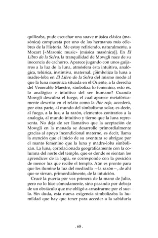 . 68 .
quilizaba, pude escuchar una suave música clásica (ma-
sónica) compuesta por uno de los hermanos más céle-
bres de la Historia. Me estoy refiriendo, naturalmente, a
Mozart [«Masonic music» (música masónica)]. En El
Libro de la Selva, la tranquilidad de Mowgli nace de su
inocencia de cachorro. Aparece jugando con unos guija-
rros a la luz de la luna, atmósfera ésta intuitiva, analó-
gica, telúrica, instintiva, maternal. ¿Simboliza la luna a
madre-loba en El Libro de la Selva del mismo modo al
que la luna masónica situada en el Oriente, a la derecha
del Venerable Maestro, simboliza lo femenino, esto es,
lo analógico e intuitivo del ser humano? Cuando
Mowgli descubra el fuego, el cual aparece metafórica-
mente descrito en el relato como la flor roja, accederá,
por otra parte, al mundo del simbolismo solar, es decir,
al fuego, a la luz, a la razón, elementos contrarios a la
analogía, al mundo intuitivo y tierno que la luna repre-
senta. No deja de ser llamativo que la aceptación de
Mowgli en la manada se desarrolle primordialmente
gracias al apoyo incondicional materno, es decir, llama
la atención que el inicio de su aventura se abrigue por
el manto femenino que la luna y madre-loba simboli-
zan. La luna, correlacionada geográficamente con la co-
lumna del norte del templo, que es donde se sientan los
aprendices de la logia, se corresponde con la posición
de menor luz que recibe el templo. Aún es pronto para
que les ilumine la luz del mediodía —la razón—, de ahí
que se sirvan, primordialmente, de la intuición.
Crucé la puerta por vez primera de la mano de Julio,
pero no lo hice cómodamente, sino pasando por debajo
de un obstáculo que me obligó a arrastrarme por el sue-
lo. Sin duda, esta nueva exigencia simbolizaba la hu-
mildad que hay que tener para acceder a la sabiduría
 