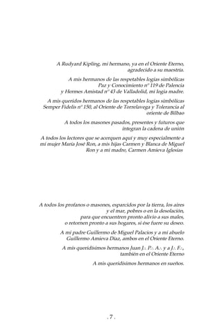 . 7 .
A Rudyard Kipling, mi hermano, ya en el Oriente Eterno,
agradecido a su maestría.
A mis hermanos de las respetables logias simbólicas
Paz y Conocimiento nº 119 de Palencia
y Hermes Amistad nº 43 de Valladolid, mi logia madre.
A mis queridos hermanos de las respetables logias simbólicas
Semper Fidelis nº 150, al Oriente de Torrelavega y Tolerancia al
oriente de Bilbao
A todos los masones pasados, presentes y futuros que
integran la cadena de unión
A todos los lectores que se acerquen aquí y muy especialmente a
mi mujer María José Ron, a mis hijas Carmen y Blanca de Miguel
Ron y a mi madre, Carmen Amieva Iglesias
A todos los profanos o masones, esparcidos por la tierra, los aires
y el mar, pobres o en la desolación,
para que encuentren pronto alivio a sus males,
o retornen pronto a sus hogares, si ése fuere su deseo.
A mi padre Guillermo de Miguel Palacios y a mi abuelo
Guillermo Amieva Díaz, ambos en el Oriente Eterno.
A mis queridísimos hermanos Juan J# P# A# y a J# F#,
también en el Oriente Eterno
A mis queridísimos hermanos en sueños.
 