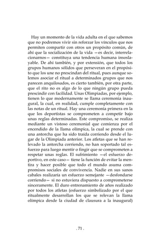 . 71 .
Hay un momento de la vida adulta en el que sabemos
que no podremos vivir sin reforzar los vínculos que nos
permiten compartir con otros un propósito común, de
ahí que la socialización de la vida —es decir, interrela-
cionarnos— constituya una tendencia humana insosla-
yable. De ahí también, y por extensión, que todos los
grupos humanos sólidos que perseveran en el propósi-
to que los une no prescindan del ritual, pues aunque so-
lemos asociar el ritual a determinados grupos que nos
parecen anquilosados, es cierto también, por otra parte,
que el rito no es algo de lo que ningún grupo pueda
prescindir con facilidad. Unas Olimpiadas, por ejemplo,
tienen lo que modernamente se llama ceremonia inau-
gural, la cual, en realidad, cumple completamente con
las notas de un ritual. Hay una ceremonia primera en la
que los deportistas se comprometen a competir bajo
unas reglas determinadas. Este compromiso, se realiza
mediante un vistoso ceremonial que comienza por el
encendido de la llama olímpica, la cual se prende con
una antorcha que ha sido traída corriendo desde el lu-
gar de la Olimpiada anterior. Los atletas que se han re-
levado la antorcha corriendo, no han soportado tal es-
fuerzo para luego mentir o fingir que se comprometen a
respetar unas reglas. El sufrimiento —el esfuerzo de-
portivo, en este caso— tiene la función de evitar la men-
tira y hacer posible que todo el mundo asuma com-
promisos sociales de convivencia. Nadie en sus sanos
cabales realizaría un esfuerzo semejante —desfondarse
corriendo— si no estuviera dispuesto a comprometerse
sinceramente. El duro entrenamiento de años realizado
por todos los atletas (esfuerzo simbolizado por el que
ritualmente desarrollan los que se relevan la llama
olímpica desde la ciudad de clausura a la inaugural)
 