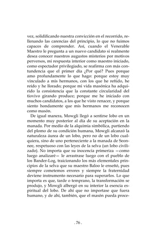 . 76 .
vez, solidificando nuestra convicción en el recorrido, re-
llenando las carencias del principio, lo que no fuimos
capaces de comprender. Así, cuando el Venerable
Maestro le pregunta a un nuevo candidato si realmente
desea conocer nuestros augustos misterios por motivos
perversos, mi respuesta interior como maestro iniciado,
como espectador privilegiado, se reafirma con más con-
tundencia que el primer día ¿Por qué? Pues porque
amo profundamente lo que hago: porque estoy muy
vinculado a mis hermanos, con los que he reñido, he
reído y he llorado; porque mi vida masónica ha adqui-
rido la consistencia que la constante circularidad del
tiovivo girando produce; porque me he iniciado con
muchos candidatos, a los que he visto renacer, y porque
siento hondamente que mis hermanos me reconocen
como masón.
De igual manera, Mowgli llegó a sentirse lobo en un
momento muy posterior al día de su aceptación en la
manada. Por medio de la alquimia simbólica, partiendo
del plomo de su condición humana, Mowgli alcanzó la
naturaleza áurea de un lobo, pero no de un lobo cual-
quiera, sino de uno perteneciente a la manada de Seon-
nee, respetuoso con las leyes de la selva (un lobo civili-
zado). No importa que su inocencia primeriza —como
luego analizaré— le arrastrase luego con el pueblo de
los Bander-Log, traicionando los más elementales prin-
cipios de la selva que su maestro Baloo le enseñó, pues
siempre cometemos errores y siempre la fraternidad
deviene instrumento necesario para superarlos. Lo que
importa es que, tarde o temprano, la transformación se
produjo, y Mowgli albergó en su interior la esencia es-
piritual del lobo. De ahí que no importase que fuera
humano, y de ahí, también, que el masón pueda proce-
 