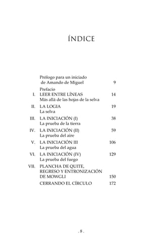 . 8 .
ÍNDICE
Prólogo para un iniciado
de Amando de Miguel 9
Prefacio
I. LEER ENTRE LÍNEAS 14
Más allá de las hojas de la selva
II. LA LOGIA 19
La selva
III. LA INICIACIÓN (I) 38
La prueba de la tierra
IV. LA INICIACIÓN (II) 59
La prueba del aire
V. LA INICIACIÓN III 106
La prueba del agua
VI. LA INICIACIÓN (IV) 129
La prueba del fuego
VII. PLANCHA DE QUITE,
REGRESO Y ENTRONIZACIÓN
DE MOWGLI 150
CERRANDO EL CÍRCULO 172
 