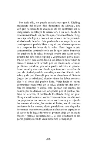 . 82 .
Por todo ello, no puede extrañarnos que R. Kipling,
arquitecto del relato, dios doméstico de Mowgli, una
vez que ha ubicado la dualidad de los contrarios en su
imaginario, construya la narración, a su vez, desde la
discriminación de un pueblo que, como los Bander-Log,
no respeta la leyes y no está iniciado en la comprensión
simbólica de la selva. Este pueblo de monos profanos se
contrapone al pueblo libre, a aquel que sí se comprome-
te a respetar las leyes de la selva. Para llegar a esta
comprensión contradictoria en la que están inmersos
los pueblos de la selva, Mowgli tendrá que pasar por la
prueba del aire como Kipling y yo pasamos por la nues-
tra. Es decir, será ascendido a los árboles para viajar de
rama en rama, será llevado por los monos a la «ciudad
perdida», dándose, por otra parte, además, el parale-
lismo —estoy convencido de que tampoco casual— de
que «la ciudad perdida» se ubique en el occidente de la
selva, y de que Mowgli, por tanto, abandone el Oriente
(lugar de la sabiduría) donde viven los lobos respeta-
bles y el resto del pueblo libre. Viaja hacia el punto
geométrico occidental de la selva, donde un día vivie-
ron los hombres y ahora solo quedan sus ruinas, las
cuales, por lo demás, son ocupadas por el pueblo pro-
fano de la selva, el pueblo de los Bander-Log, un pue-
blo que curiosamente, como veremos, hace mucho rui-
do golpeando las ramas contra los troncos y arrojando
las nueces al suelo ¿Encuentra el lector, en el compor-
tamiento de los monos, algún paralelismo con el que los
hermanos masones escenifican al chocar sus espadas en
el suelo de la logia durante el primer viaje del iniciado
masón? ¿tantas casualidades… a qué obedecen si las
parangonamos con la vida masónica de Kipling?
 