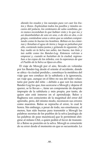 . 88 .
diendo los rosales y los naranjos para ver caer los fru-
tos y flores. Exploraban todos los pasillos y túneles os-
curos del palacio, los centenares de salas sombrías, pe-
ro nunca recordaban lo que habían visto y lo que no; y
así deambulaban de uno en uno, o de dos en dos, o en
grupo, contándose unos a otros que se estaban compor-
tando como lo hacían los hombres. Bebían en las cister-
nas y llenaban el agua de tierra y luego se peleaban por
ello, corriendo todos juntos y gritando lo siguiente: ¡No
hay nadie en la Selva tan sabio, tan bueno, tan listo y
tan noble como los Bandar-Log. Entonces volvían a
empezar y, cuando se hartaban de la ciudad, regresa-
ban a las copas de los árboles, con la esperanza de que
el Pueblo de la Selva se fijara en ellos.
El viaje de Mowgli por el aire, llevado en volandas
por los Bander-log desde el oriente al occidente, donde
se ubica «la ciudad perdida», constituye la metáfora del
viaje que nos conduce de la sabiduría a la ignorancia,
un viaje que, aunque en el libro no sea del todo volun-
tario por parte del niño —debido a que son los monos
Bander-Log los que, tras acercarse a Mowgli y dejarse él
querer, se lo llevan—, tiene un componente de despiste
impropio de la sabiduría y más propio, por tanto, de
quien aún está inmerso en el aprendizaje. Baloo y
Bagheera son conscientes de la magnitud del error del
aprendiz, pero, del mismo modo, reconocen sus errores
como maestros. Baloo se reprocha el error, lo cual le
honra. Sin embargo, a pesar de todo, sus enseñanzas, al
menos, han sido buenas para transmitir a Mowgli las
palabras secretas de los pueblos de la selva [analogía de
las palabras de pase masónicas] que le permitirán diri-
girse al milano Chil, a quien pedirá el favor de transmi-
tir a Baloo su posición en la selva. Mowgli es consciente
de su error desde el momento en que es secuestrado. Lo
 