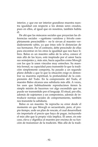 . 92 .
interior, y que ese ser interior grandioso muestra nues-
tra igualdad con respecto a los demás seres creados,
pues en ellos, al igual que en nosotros, también habita
él.
De ahí que las máscaras sociales que proyectan las di-
ferencias sociales —egotismo vanidoso y frívolo com-
pletamente prescindible— no le sirvan al maestro ver-
daderamente sabio, ya que éstas solo le distancian de
sus hermanos. Por el contrario, debe prescindir de ellas
para encontrar en los otros la igualdad que nos hace li-
bres. Baloo es un maestro sabio de la selva, conoce el
más allá de las leyes, está inspirado por el amor hacia
sus semejantes y, más aún, hacia aquellos como Mowgli
con los que le unen vínculos muy estrechos. Su maes-
tría formal, su capacidad para transmitir lo que la tradi-
ción simplemente comporta, ha pasado a un segundo
plano debido a que lo que la situación exige es demos-
trar su maestría espiritual, la profundidad de la com-
prensión del Todo. En la comprensión del Todo, el
maestro Baloo alcanza una sabiduría más allá. A veces,
los usos que habitualmente reproducimos tienen la
simple misión de hacernos ver algo escondido que no
puede ser transmitido por el lenguaje. El ritual, por ello,
además de sujetarnos a un compromiso, además de in-
troducir normas sociales de comportamiento, también
nos transmite la sabiduría.
Baloo es un maestro. Se reprocha su error desde el
momento en que Mowgli es secuestrado, pero, al pro-
pio tiempo, urde un plan de rescate, el cual desarrollará
sin importarle el precio que haya de pagar, incluyendo
el más alto que la propia vida implica. El amor, en este
caso, eleva y dignifica al maestro por encima de su fun-
ción de transmisor de la tradición. Más allá de la tradi-
 
