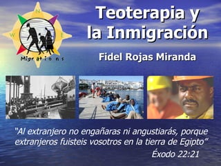 Teoterapia y la Inmigración Fidel Rojas Miranda “ Al extranjero no engañaras ni angustiarás, porque extranjeros fuisteis vosotros en la tierra de Egipto”   Éxodo 22:21 