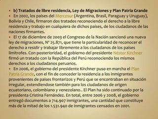   b) Tratados de libre residencia, Ley de Migraciones y Plan Patria Grande
 En 2002, los países del Mercosur (Argentina, Brasil, Paraguay y Uruguay),
Bolivia y Chile, firmaron dos tratados reconociendo el derecho a la libre
residencia y trabajo en cualquiera de dichos países, de los ciudadanos de las
naciones firmantes.
 El 17 de diciembre de 2003 el Congreso de la Nación sancionó una nueva
ley de migraciones, Nº 25.871, que tiene la particularidad de reconocer el
derecho a residir y trabajar libremente a los ciudadanos de los países
limítrofes. Con posterioridad, el gobierno del presidente Néstor Kirchner
firmó un tratado con la República del Perú reconociendo los mismos
derechos a los ciudadanos peruanos.
 En 2006, el gobierno del presidente Kirchner puso en marcha el Plan
Patria Grande, con el fin de conceder la residencia a los inmigrantes
provenientes de países fronterizos y Perú que se encontraban en situación
irregular, extendiendose también para los ciudadanos de origen
ecuatoriano, colombiano y venezolano.. El Plan ha sido continuado por la
presidenta Cristina Fernández. En total, entre 2006 y 2008, el gobierno
entregó documentos a 714.907 inmigrantes, una cantidad que constituye
más de la mitad de los 1.531.940 de inmigrantes censados en 2001.
 
