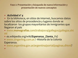   Actividad nº 4
  En la biblioteca, en sitios de internet, buscamos datos
sobre los sitios de procedencia y lugares donde se
localizaron los grupos mayoritarios de inmigrantes que
llegaron al país
 www.monografias.com/trabajos14/gallegos/gallegos.sht
ml
 es.wikipedia.org/wiki/Esperanza_(Santa_Fe)
 www.zingerling.com.ar / -Historia de la colonia
Esperanza.
 www.argentina.gov.ar/argentina/portal/paginas.dhtml?

 