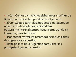  1) Con Cronos o en Afiches elaboramos una línea de
tiempo para ubicar temporalmente el período
 2) Con Google Earth viajamos desde los lugares de
origen a los de residencia, ubicándolos
posteriormente en distintos mapas recuperando en
imágenes, características
 Planisferio: marcar los recorridos desde los países
de origen a los de destino
 Mapa político de la Argentina para ubicar los
principales lugares de destino
 