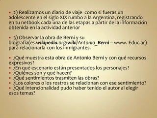  2) Realizamos un diario de viaje como si fueras un
adolescente en el siglo XIX rumbo a la Argentina, registrando
en tu netbook cada una de las etapas a partir de la información
obtenida en la actividad anterior
 3) Observar la obra de Berni y su
biografía(es.wikipedia.org/wiki/Antonio_Berni – www. Educ.ar)
para relacionarla con los inmigrantes.
 ¿Qué muestra esta obra de Antonio Berni y con qué recursos
expresivos?
 ¿En qué escenario están presentados los personajes?
 ¿Quiénes son y qué hacen?
 ¿Qué sentimientos trasmiten las obras?
 ¿Los colores o los rostros se relacionan con ese sentimiento?
 ¿Qué intencionalidad pudo haber tenido el autor al elegir
esos temas?
 