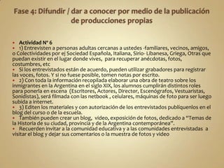   Actividad Nº 6
  1) Entrevisten a personas adultas cercanas a ustedes -familiares, vecinos, amigos,
o Colectividades por ej Sociedad Española, Italiana, Sirio- Libanesa, Griega, Otras que
puedan existir en el lugar donde vives, para recuperar anécdotas, fotos,
costumbres, etc
 Si los entrevistados están de acuerdo, pueden utilizar grabadores para registrar
las voces, fotos. Y si no fuese posible, tomen notas por escrito.
 2) Con toda la información recopilada elaborar una obra de teatro sobre los
inmigrantes en la Argentina en el siglo XIX, los alumnos cumplirán distintos roles
para ponerla en escena (Escritores, Actores, Director, Escenógrafos, Vestuaristas,
Sonidistas), será filmada con las netbook , celulares, máquinas de foto para ser luego
subida a internet.
 3) Editen los materiales y con autorización de los entrevistados publíquenlos en el
blog del curso o de la escuela.
 También pueden crear un blog, video, exposición de fotos, dedicado a “Temas de
la Historia de su ciudad, provincia y de la Argentina contemporánea”.
 Recuerden invitar a la comunidad educativa y a las comunidades entrevistadas a
visitar el blog y dejar sus comentarios o la muestra de fotos y video
 
