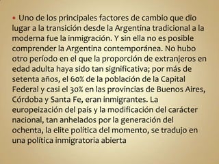  Uno de los principales factores de cambio que dio
lugar a la transición desde la Argentina tradicional a la
moderna fue la inmigración. Y sin ella no es posible
comprender la Argentina contemporánea. No hubo
otro período en el que la proporción de extranjeros en
edad adulta haya sido tan significativa; por más de
setenta años, el 60% de la población de la Capital
Federal y casi el 30% en las provincias de Buenos Aires,
Córdoba y Santa Fe, eran inmigrantes. La
europeización del país y la modificación del carácter
nacional, tan anhelados por la generación del
ochenta, la elite política del momento, se tradujo en
una política inmigratoria abierta
 