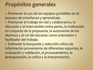  Promover el uso de los equipos portátiles en el
proceso de enseñanza y aprendizaje.
 Promover el trabajo en red y colaborativo, la
discusión y el intercambio entre pares, la realización
en conjunto de la propuesta, la autonomía de los
alumnos y el rol del docente como orientador y
facilitador del trabajo.
 Estimular la búsqueda y selección crítica de
información proveniente de diferentes soportes, la
evaluación y validación, el procesamiento, la
jerarquización, la crítica y la interpretación.
 