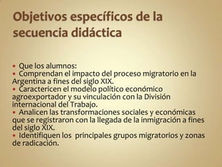  Que los alumnos:
 Comprendan el impacto del proceso migratorio en la
Argentina a fines del siglo XIX.
 Caractericen el modelo político económico
agroexportador y su vinculación con la División
internacional del Trabajo.
 Analicen las transformaciones sociales y económicas
que se registraron con la llegada de la inmigración a fines
del siglo XIX.
 Identifiquen los principales grupos migratorios y zonas
de radicación.
 