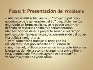  Algunos analistas hablan de un "proyecto político y
económico de la generación del 80" que, si bien no fue
enunciado en forma explícita, se lo puede encontrar
definido en discursos políticos y parlamentarios.
Manifestaciones de este proyecto serían en el campo
político social: las leyes laicas., la concentración del poder
y la política inmigratoria.
 Para comenzar a trabajar el tema con los
estudiantes, leer previamente en sus libros de
clase, internet, biblioteca, revisando las características de
la organización de la economía argentina entre 1880 y
1914, denominada “modelo agrario exportador” o
“economía primaria exportadora”.
 