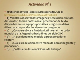    1) Observen el video (Modelo Agroexportador. Cap 4)
httTp://www.youtube.com/watch?v=o6aSy3GbCD8
 2) Mientras observan las imágenes y escuchan el relato
del locutor, tomen notas con el procesador de texto
disponible en sus equipos portátiles y registren datos
útiles para responder las siguientes preguntas
 a) ¿Cómo se ubica a América Latina en el mercado
mundial y a la Argentina hacia fines del siglo XIX?
 b) ¿A que denomina modelo agroexportador el
relator?
 c) ¿Cuál es la relación entre mano de obra inmigrante y
producción?
 d) ¿Cuáles eran las condiciones de trabajo?
 