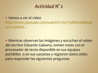  Vamos a ver el video
http://www.youtube.com/watch?v=hrnT3RD2h6I&feat
ure=related .


 Mientras observan las imágenes y escuchan el relato
del escritor Eduardo Galeano, tomen notas con el
procesador de texto disponible en sus equipos
portátiles o en sus carpetas y registren datos útiles
para responder las siguientes preguntas
 