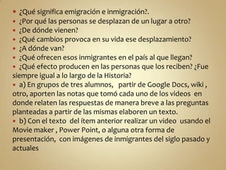  ¿Qué significa emigración e inmigración?.
  ¿Por qué las personas se desplazan de un lugar a otro?
 ¿De dónde vienen?
 ¿Qué cambios provoca en su vida ese desplazamiento?
 ¿A dónde van?
 ¿Qué ofrecen esos inmigrantes en el país al que llegan?
 ¿Qué efecto producen en las personas que los reciben? ¿Fue
siempre igual a lo largo de la Historia?
 a) En grupos de tres alumnos, partir de Google Docs, wiki ,
otro, aporten las notas que tomó cada uno de los videos en
donde relaten las respuestas de manera breve a las preguntas
planteadas a partir de las mismas elaboren un texto.
 b) Con el texto del ítem anterior realizar un video usando el
Movie maker , Power Point, o alguna otra forma de
presentación, con imágenes de inmigrantes del siglo pasado y
actuales
 