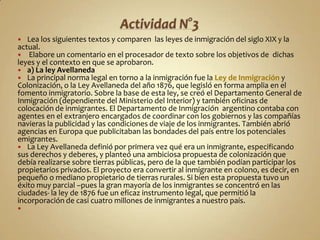  Lea los siguientes textos y comparen las leyes de inmigración del siglo XIX y la
actual.
 Elabore un comentario en el procesador de texto sobre los objetivos de dichas
leyes y el contexto en que se aprobaron.
 a) La ley Avellaneda
 La principal norma legal en torno a la inmigración fue la Ley de Inmigración y
Colonización, o la Ley Avellaneda del año 1876, que legisló en forma amplia en el
fomento inmigratorio. Sobre la base de esta ley, se creó el Departamento General de
Inmigración (dependiente del Ministerio del Interior) y también oficinas de
colocación de inmigrantes. El Departamento de Inmigración argentino contaba con
agentes en el extranjero encargados de coordinar con los gobiernos y las compañías
navieras la publicidad y las condiciones de viaje de los inmigrantes. También abrió
agencias en Europa que publicitaban las bondades del país entre los potenciales
emigrantes.
 La Ley Avellaneda definió por primera vez qué era un inmigrante, especificando
sus derechos y deberes, y planteó una ambiciosa propuesta de colonización que
debía realizarse sobre tierras públicas, pero de la que también podían participar los
propietarios privados. El proyecto era convertir al inmigrante en colono, es decir, en
pequeño o mediano propietario de tierras rurales. Si bien esta propuesta tuvo un
éxito muy parcial –pues la gran mayoría de los inmigrantes se concentró en las
ciudades- la ley de 1876 fue un eficaz instrumento legal, que permitió la
incorporación de casi cuatro millones de inmigrantes a nuestro país.

 