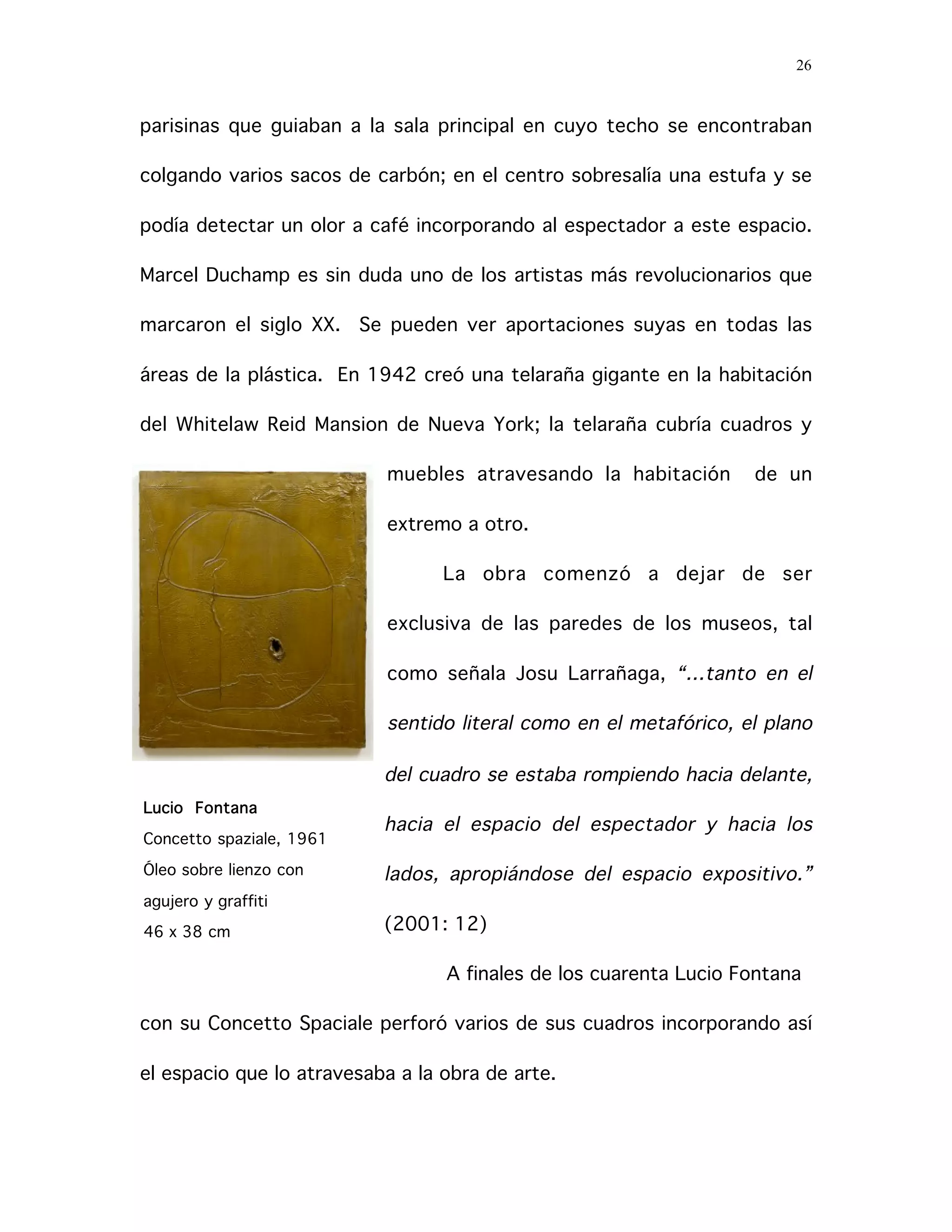 26
parisinas que guiaban a la sala principal en cuyo techo se encontraban
colgando varios sacos de carbón; en el centro sobresalía una estufa y se
podía detectar un olor a café incorporando al espectador a este espacio.
Marcel Duchamp es sin duda uno de los artistas más revolucionarios que
marcaron el siglo XX. Se pueden ver aportaciones suyas en todas las
áreas de la plástica. En 1942 creó una telaraña gigante en la habitación
del Whitelaw Reid Mansion de Nueva York; la telaraña cubría cuadros y
muebles atravesando la habitación de un
extremo a otro.
La obra comenzó a dejar de ser
exclusiva de las paredes de los museos, tal
como señala Josu Larrañaga, “…tanto en el
sentido literal como en el metafórico, el plano
del cuadro se estaba rompiendo hacia delante,
hacia el espacio del espectador y hacia los
lados, apropiándose del espacio expositivo.”
(2001: 12)
A finales de los cuarenta Lucio Fontana
con su Concetto Spaciale perforó varios de sus cuadros incorporando así
el espacio que lo atravesaba a la obra de arte.
Lucio Fontana
Concetto spaziale, 1961
Óleo sobre lienzo con
agujero y graffiti
46 x 38 cm
 
